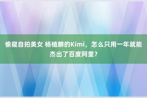 偷窥自拍美女 杨植麟的Kimi，怎么只用一年就能杰出了百度阿里？