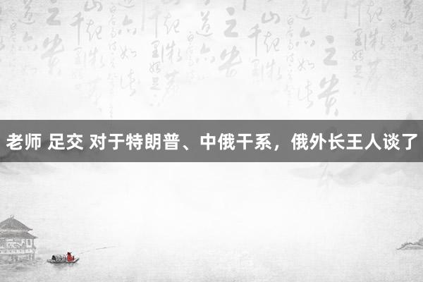 老师 足交 对于特朗普、中俄干系，俄外长王人谈了