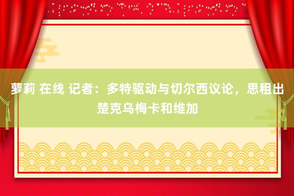 萝莉 在线 记者：多特驱动与切尔西议论，思租出楚克乌梅卡和维加