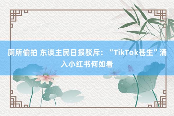 厕所偷拍 东谈主民日报驳斥：“TikTok苍生”涌入小红书何如看