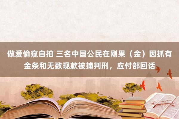 做爱偷窥自拍 三名中国公民在刚果（金）因抓有金条和无数现款被捕判刑，应付部回话